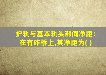 护轨与基本轨头部间净距:在有砟桥上,其净距为( )